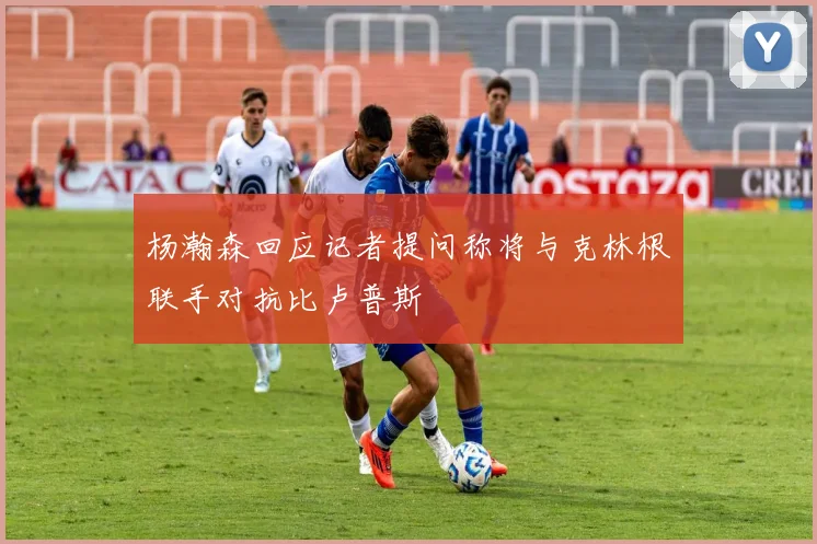 杨瀚森回应记者提问称将与克林根联手对抗比卢普斯