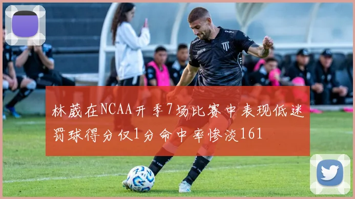林葳在NCAA开季7场比赛中表现低迷罚球得分仅1分命中率惨淡161
