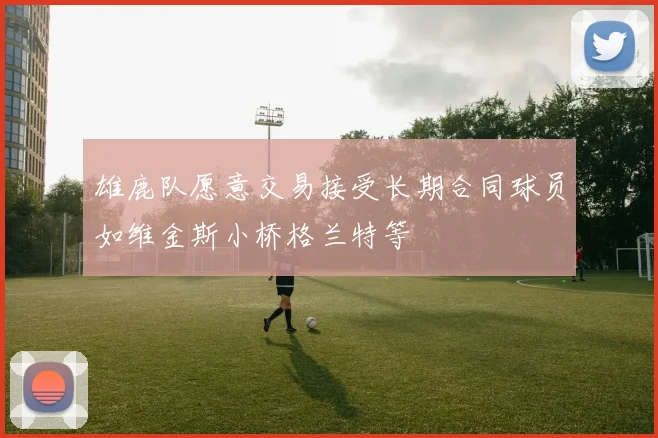 雄鹿队愿意交易接受长期合同球员如维金斯小桥格兰特等