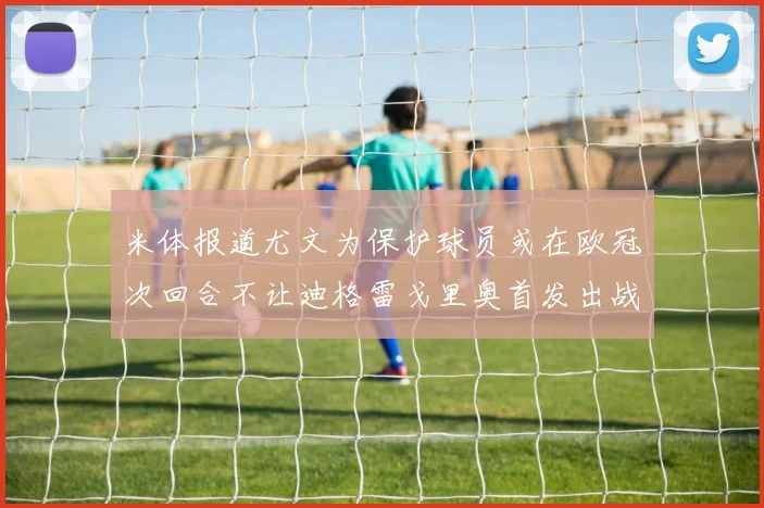 米体报道尤文为保护球员或在欧冠次回合不让迪格雷戈里奥首发出战