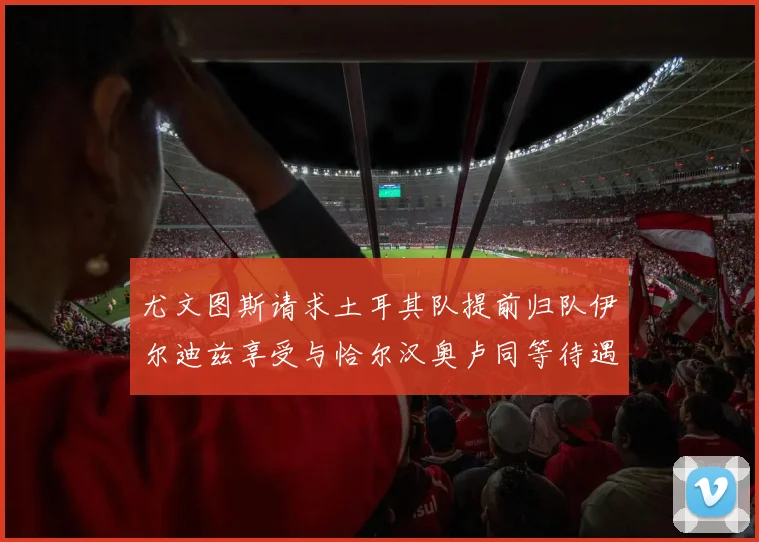 尤文图斯请求土耳其队提前归队伊尔迪兹享受与恰尔汉奥卢同等待遇