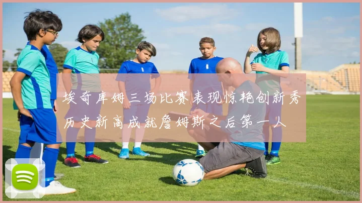 埃奇库姆三场比赛表现惊艳创新秀历史新高成就詹姆斯之后第一人