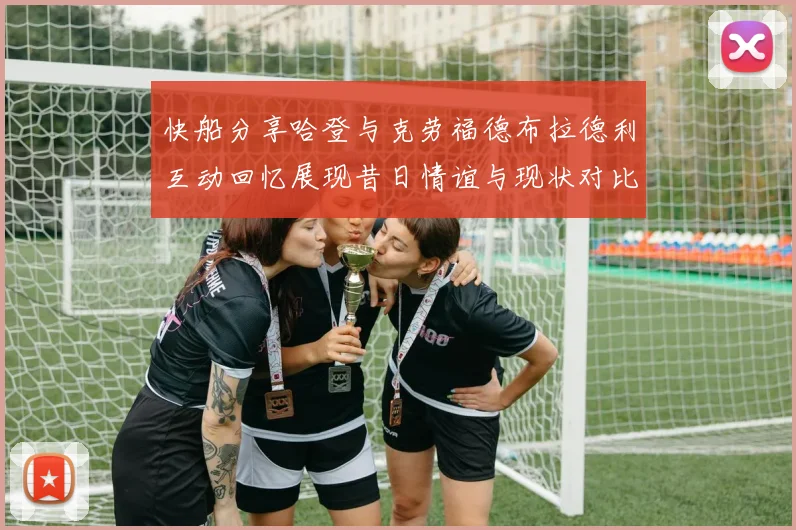 快船分享哈登与克劳福德布拉德利互动回忆展现昔日情谊与现状对比