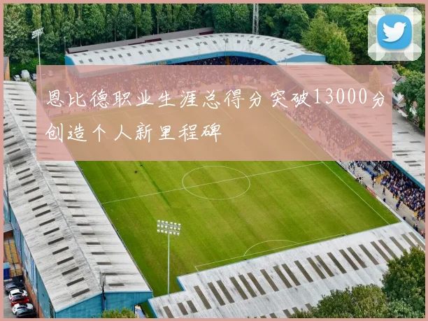 恩比德职业生涯总得分突破13000分创造个人新里程碑