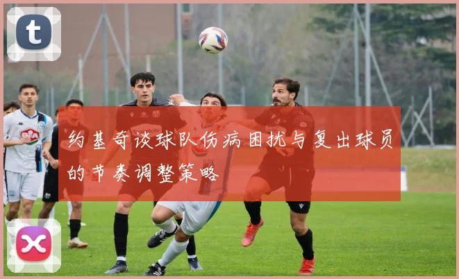 约基奇谈球队伤病困扰与复出球员的节奏调整策略