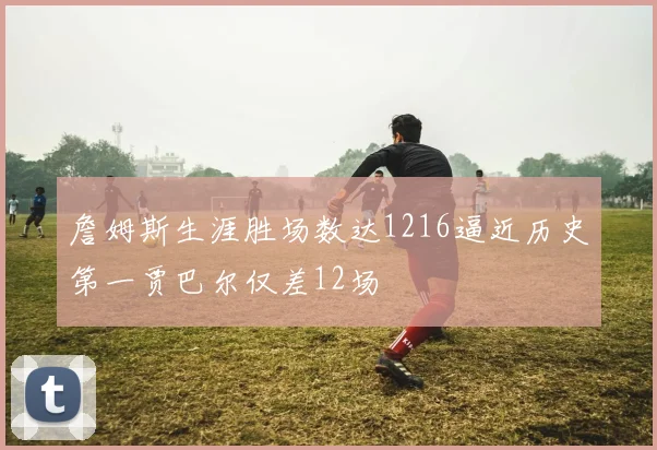 詹姆斯生涯胜场数达1216逼近历史第一贾巴尔仅差12场