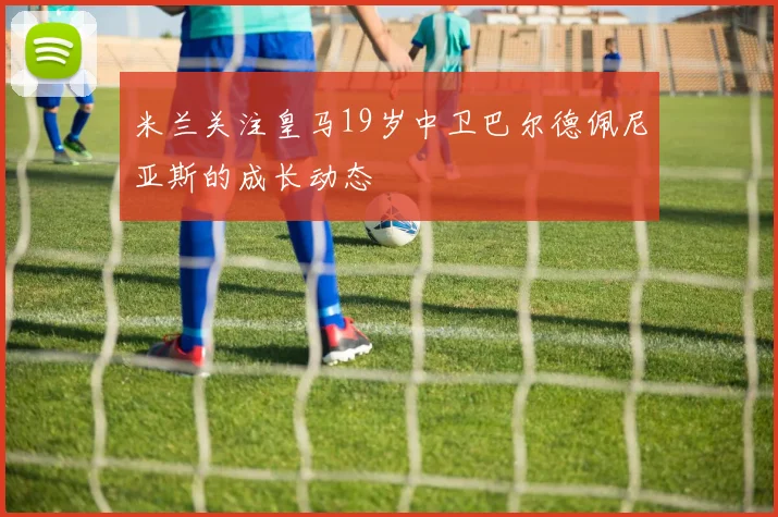 米兰关注皇马19岁中卫巴尔德佩尼亚斯的成长动态