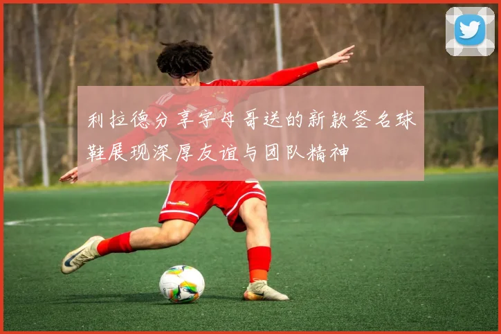 利拉德分享字母哥送的新款签名球鞋展现深厚友谊与团队精神