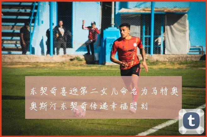 东契奇喜迎第二女儿命名为马特奥奥斯汀东契奇传递幸福时刻