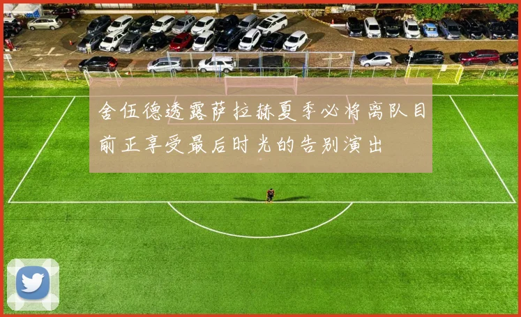 舍伍德透露萨拉赫夏季必将离队目前正享受最后时光的告别演出