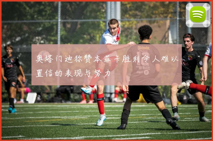 奥塔门迪称赞本菲卡胜利令人难以置信的表现与努力