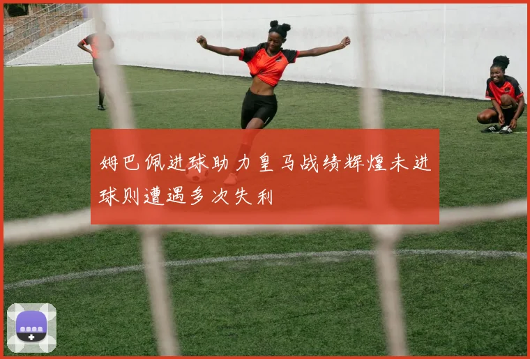 姆巴佩进球助力皇马战绩辉煌未进球则遭遇多次失利
