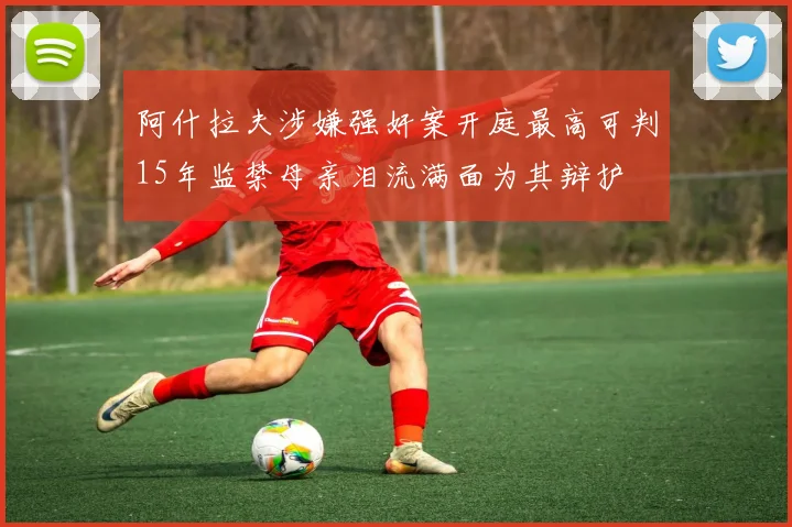 阿什拉夫涉嫌强奸案开庭最高可判15年监禁母亲泪流满面为其辩护