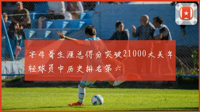 字母哥生涯总得分突破21000大关年轻球员中历史排名第六
