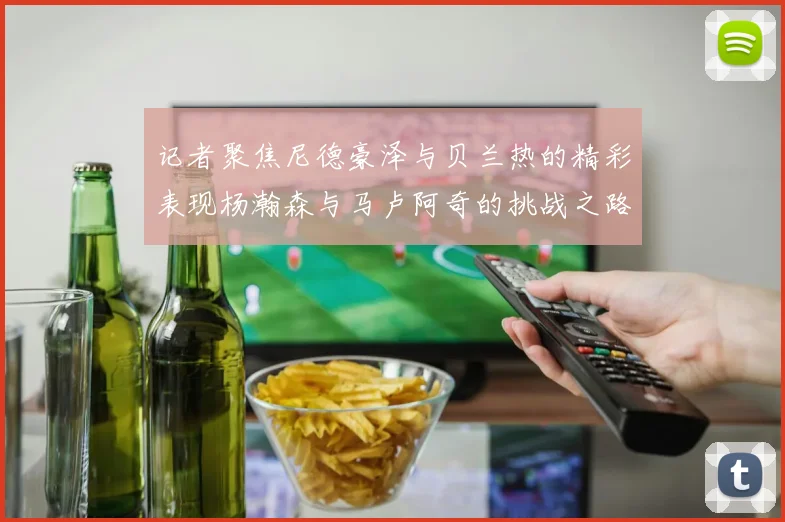 记者聚焦尼德豪泽与贝兰热的精彩表现杨瀚森与马卢阿奇的挑战之路依旧艰难