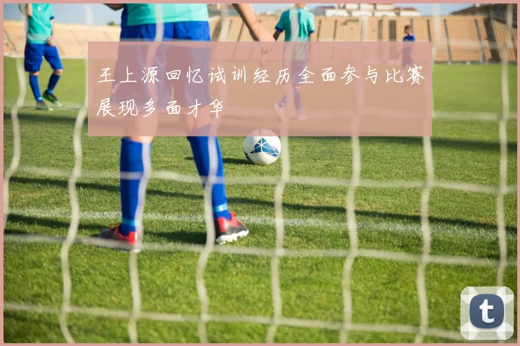 王上源回忆试训经历全面参与比赛展现多面才华