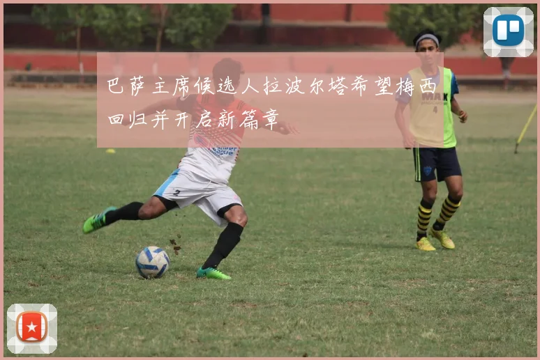 巴萨主席候选人拉波尔塔希望梅西回归并开启新篇章