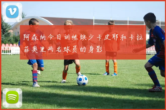 阿森纳今日训练缺少卡皮耶和卡拉菲奥里两名球员的身影