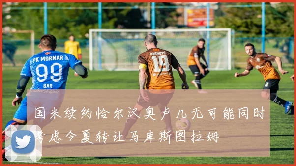 国米续约恰尔汉奥卢几无可能同时考虑今夏转让马库斯图拉姆