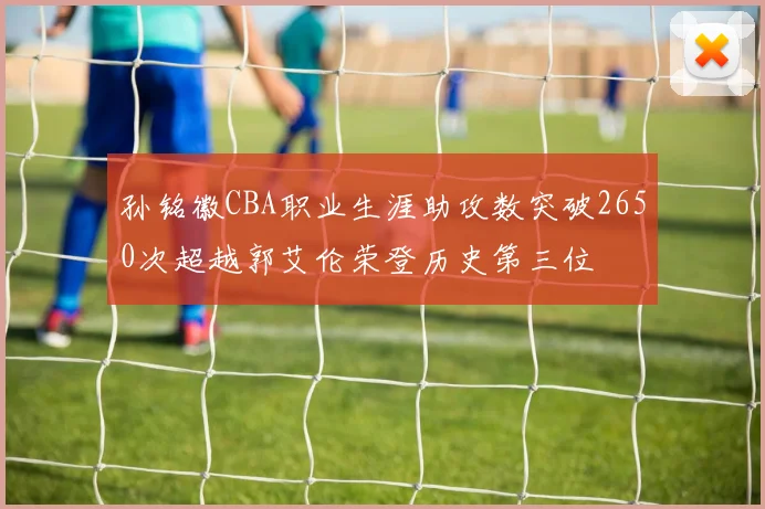 孙铭徽CBA职业生涯助攻数突破2650次超越郭艾伦荣登历史第三位
