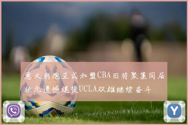 意大利炮正式加盟CBA旧将聚集同届状元遗憾退役UCLA双雄继续奋斗
