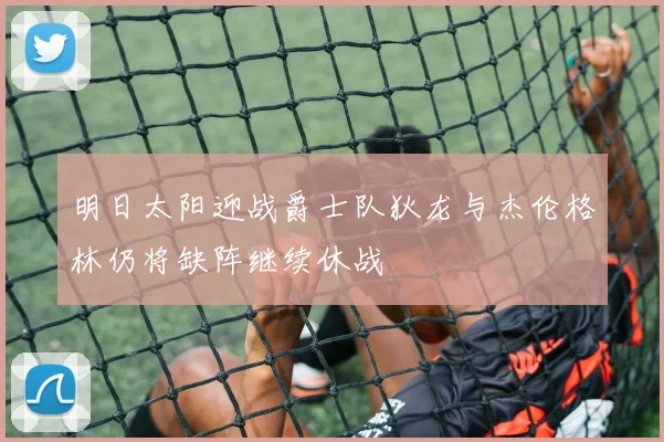 明日太阳迎战爵士队狄龙与杰伦格林仍将缺阵继续休战