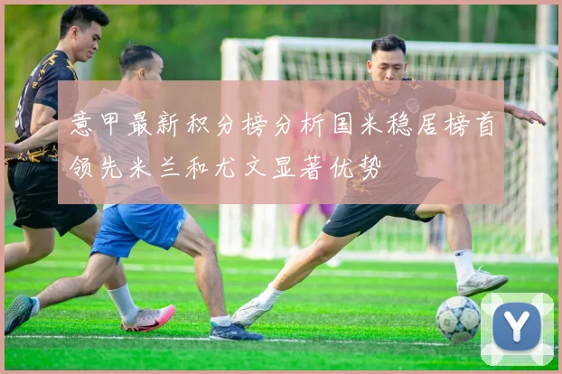 意甲最新积分榜分析国米稳居榜首领先米兰和尤文显著优势