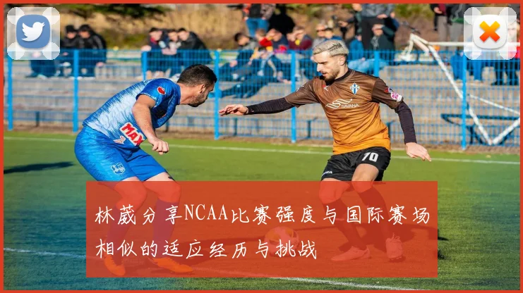 林葳分享NCAA比赛强度与国际赛场相似的适应经历与挑战
