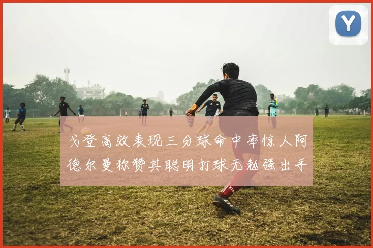 戈登高效表现三分球命中率惊人阿德尔曼称赞其聪明打球无勉强出手