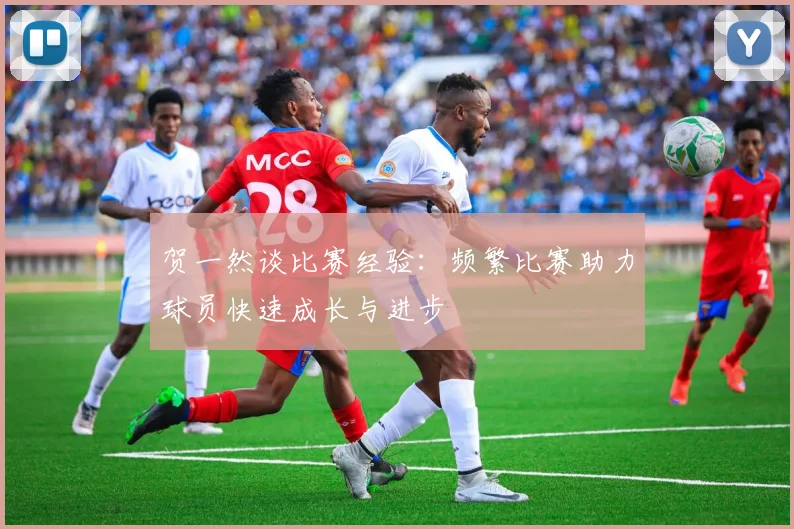 贺一然谈比赛经验：频繁比赛助力球员快速成长与进步