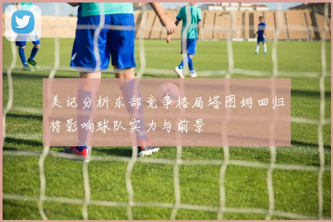 美记分析东部竞争格局塔图姆回归将影响球队实力与前景